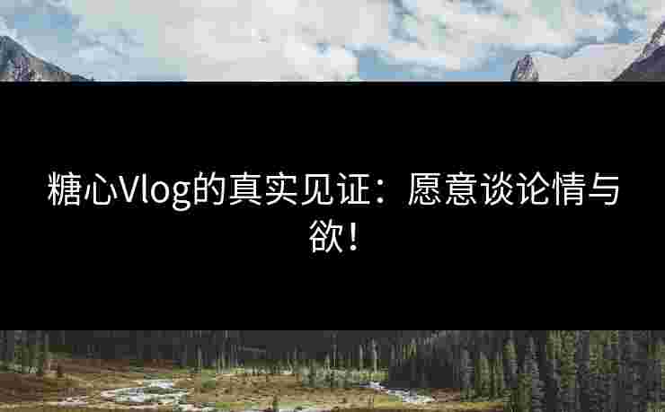 糖心Vlog的真实见证：愿意谈论情与欲！