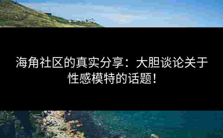 海角社区的真实分享：大胆谈论关于性感模特的话题！