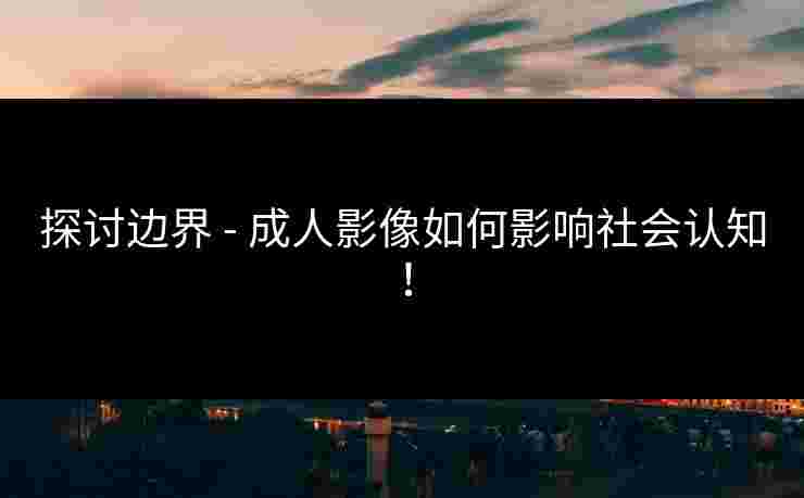 探讨边界 - 成人影像如何影响社会认知！