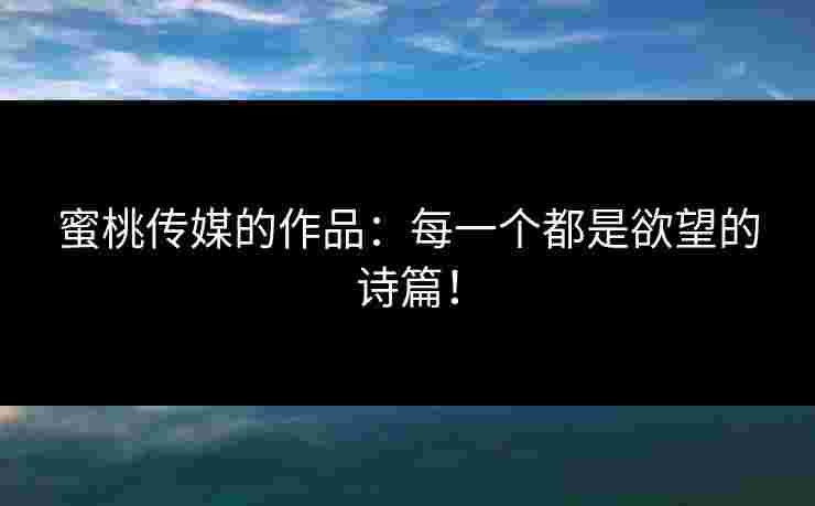 蜜桃传媒的作品：每一个都是欲望的诗篇！