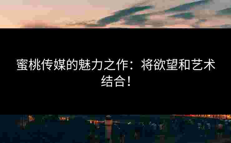 蜜桃传媒的魅力之作:将欲望和艺术结合! 蜜桃传媒的魅力之作:将欲望和艺术结合!