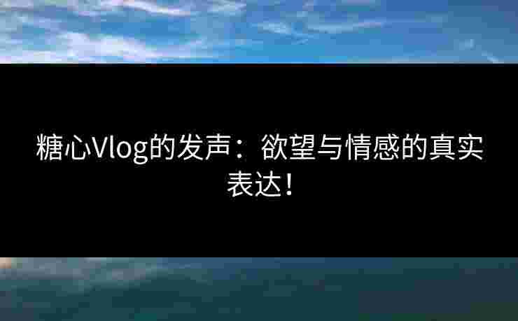 糖心Vlog的发声：欲望与情感的真实表达！