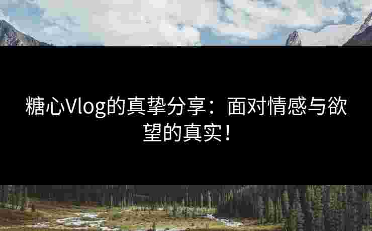 糖心Vlog的真挚分享：面对情感与欲望的真实！
