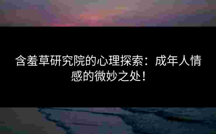 含羞草研究院的心理探索：成年人情感的微妙之处！