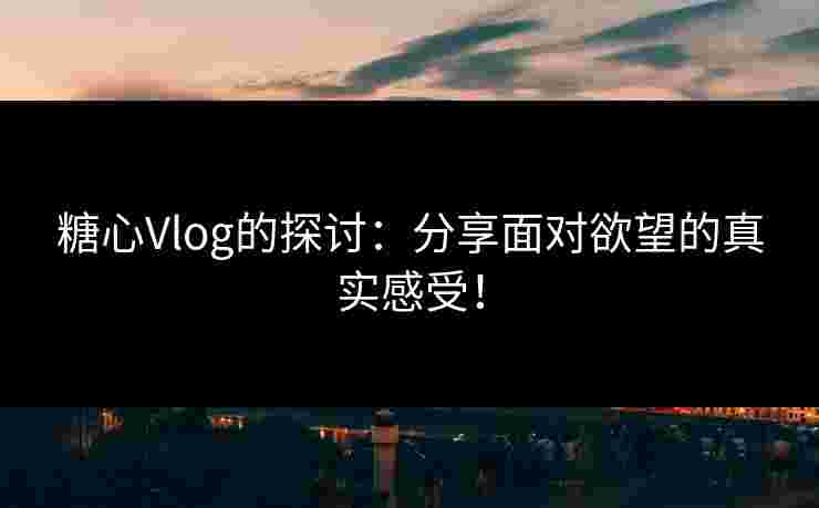 糖心Vlog的探讨：分享面对欲望的真实感受！