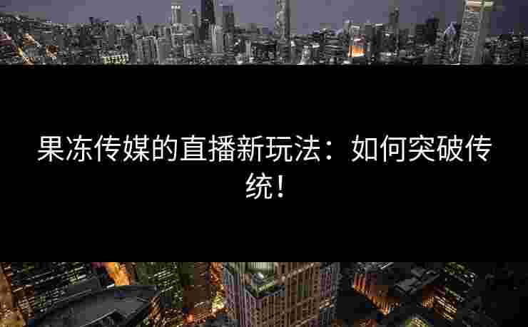 果冻传媒的直播新玩法：如何突破传统！