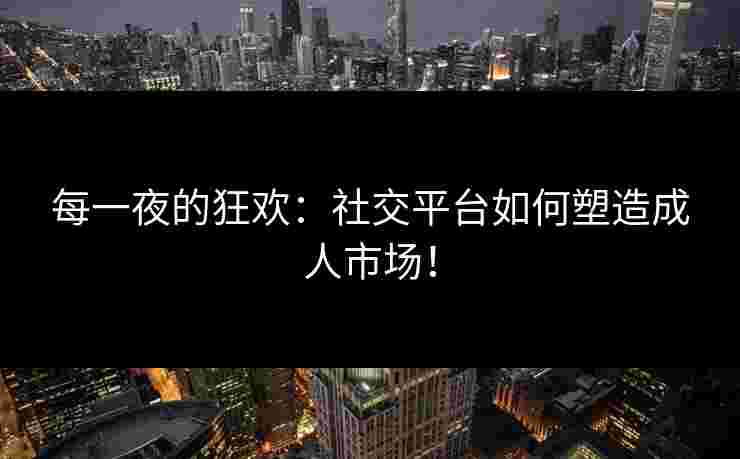 每一夜的狂欢：社交平台如何塑造成人市场！
