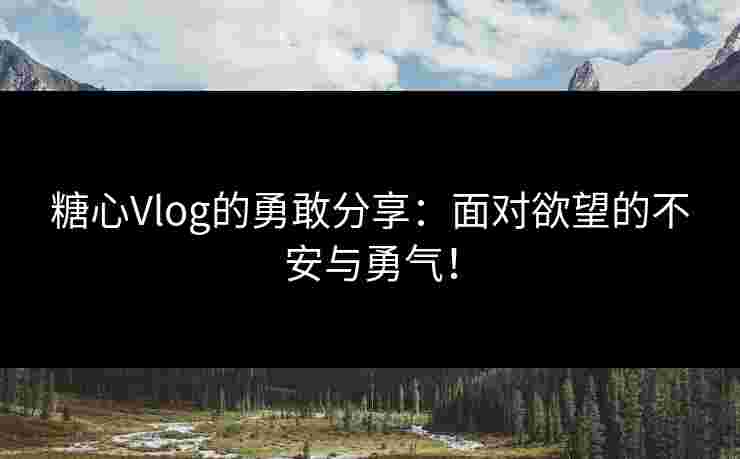糖心Vlog的勇敢分享：面对欲望的不安与勇气！