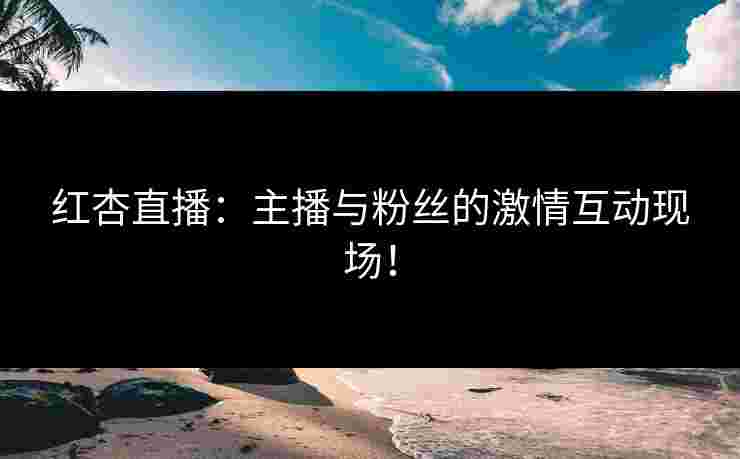红杏直播：主播与粉丝的激情互动现场！