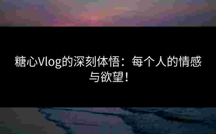 糖心Vlog的深刻体悟：每个人的情感与欲望！