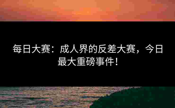 每日大赛：成人界的反差大赛，今日最大重磅事件！