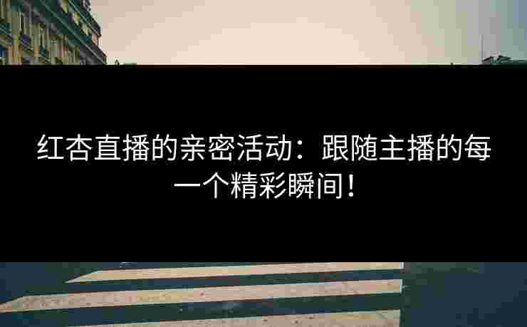 红杏直播的亲密活动：跟随主播的每一个精彩瞬间！