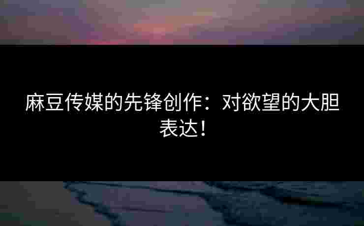 麻豆传媒的先锋创作：对欲望的大胆表达！