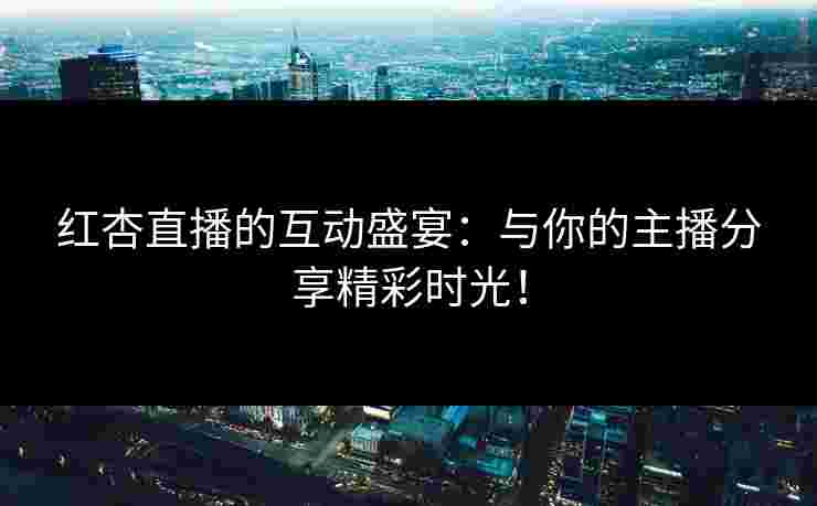 红杏直播的互动盛宴：与你的主播分享精彩时光！