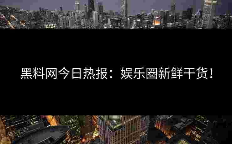 黑料网今日热报：娱乐圈新鲜干货！