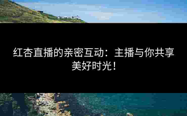 红杏直播的亲密互动：主播与你共享美好时光！