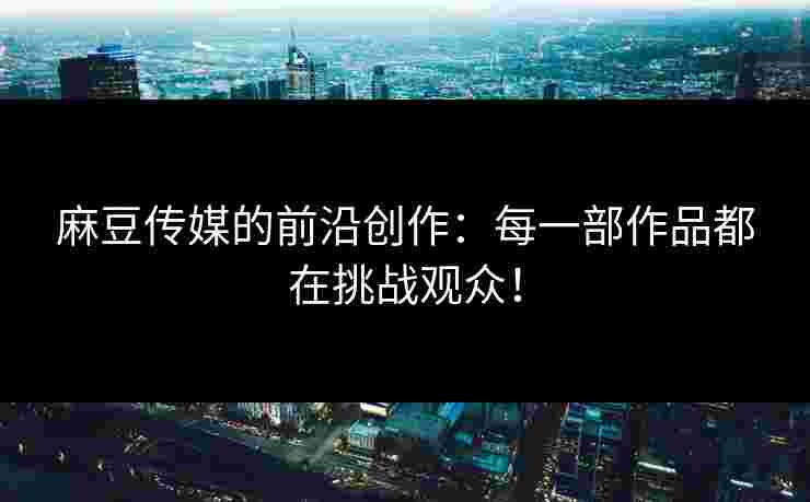 麻豆传媒的前沿创作：每一部作品都在挑战观众！