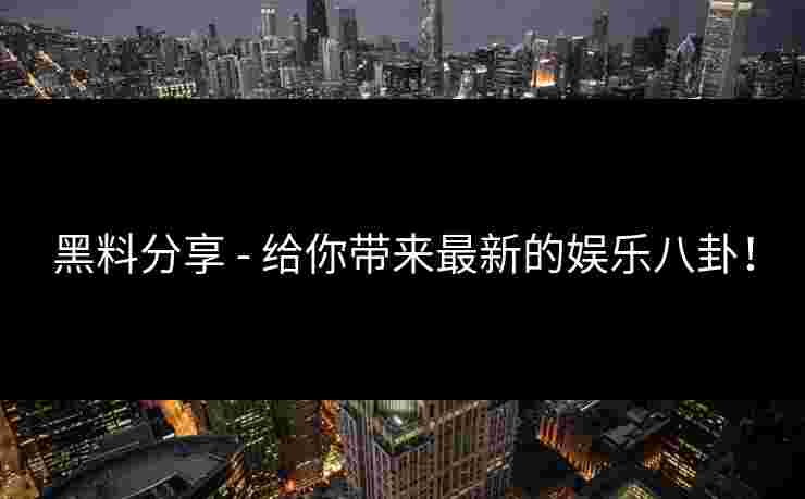 黑料分享 - 给你带来最新的娱乐八卦！