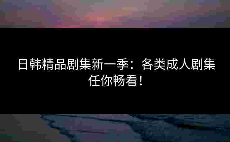 日韩精品剧集新一季：各类成人剧集任你畅看！