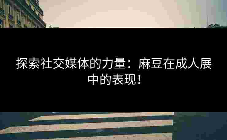 探索社交媒体的力量：麻豆在成人展中的表现！