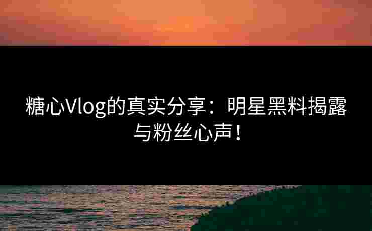糖心Vlog的真实分享：明星黑料揭露与粉丝心声！