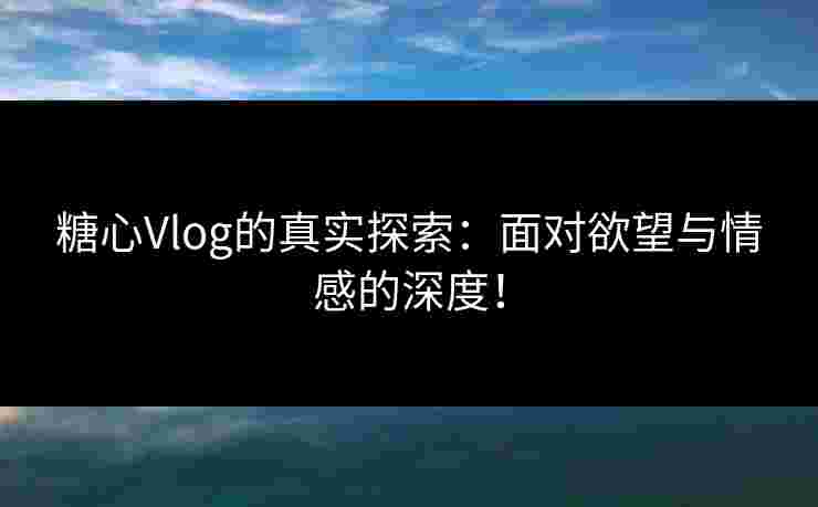 糖心Vlog的真实探索：面对欲望与情感的深度！