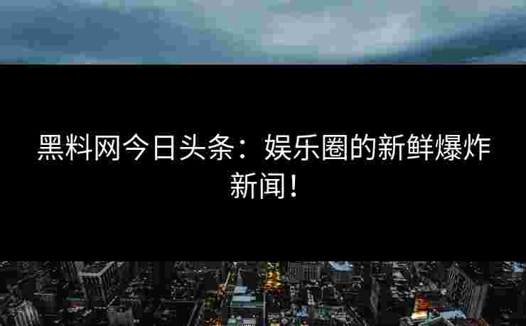 黑料网今日头条：娱乐圈的新鲜爆炸新闻！