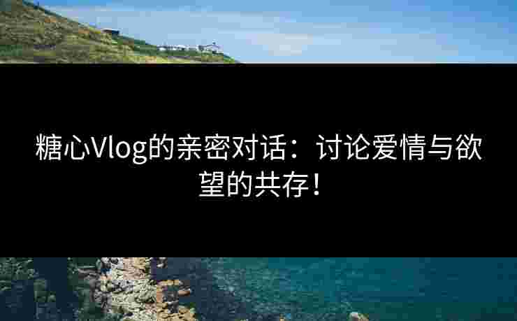 糖心Vlog的亲密对话：讨论爱情与欲望的共存！