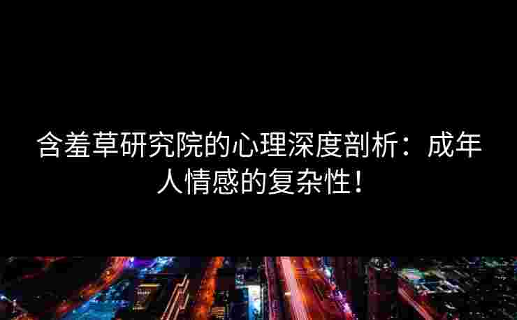含羞草研究院的心理深度剖析：成年人情感的复杂性！