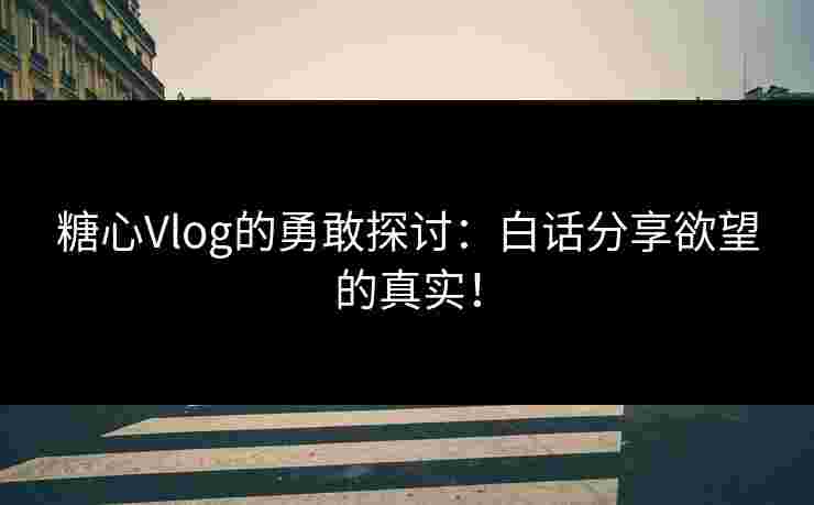 糖心Vlog的勇敢探讨：白话分享欲望的真实！