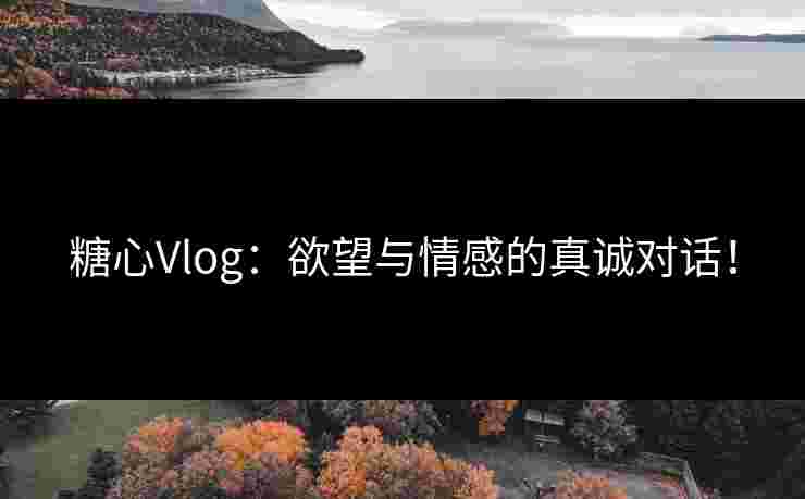 糖心Vlog：欲望与情感的真诚对话！