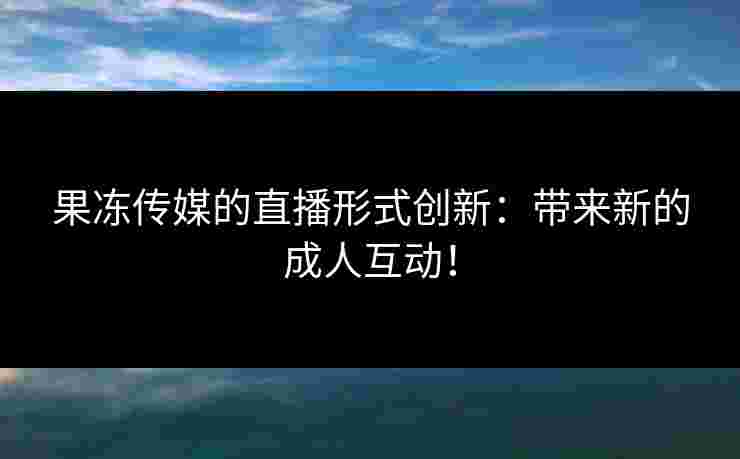 果冻传媒的直播形式创新：带来新的成人互动！