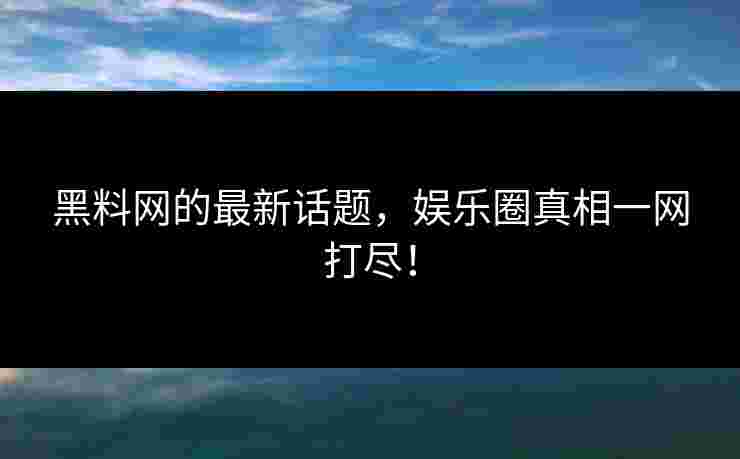 黑料网的最新话题，娱乐圈真相一网打尽！