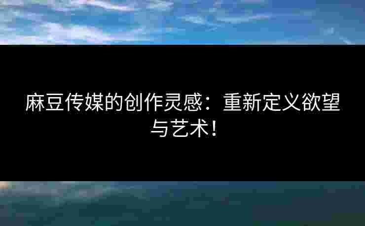 麻豆传媒的创作灵感：重新定义欲望与艺术！