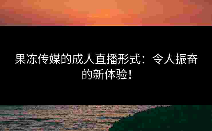 果冻传媒的成人直播形式：令人振奋的新体验！