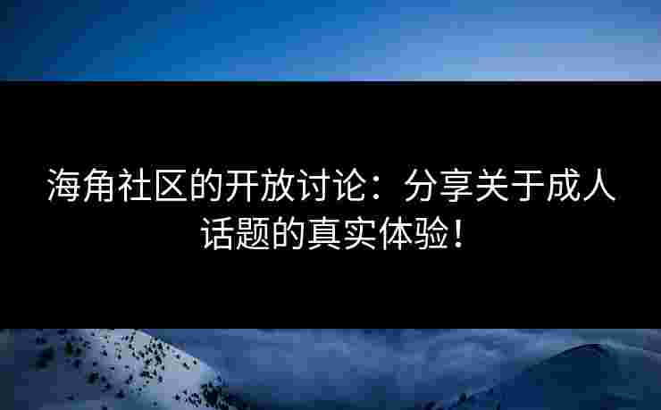 海角社区的开放讨论：分享关于成人话题的真实体验！