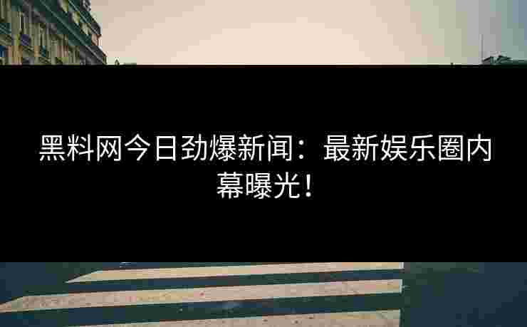黑料网今日劲爆新闻：最新娱乐圈内幕曝光！