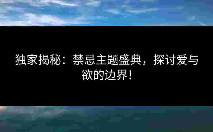 独家揭秘：禁忌主题盛典，探讨爱与欲的边界！