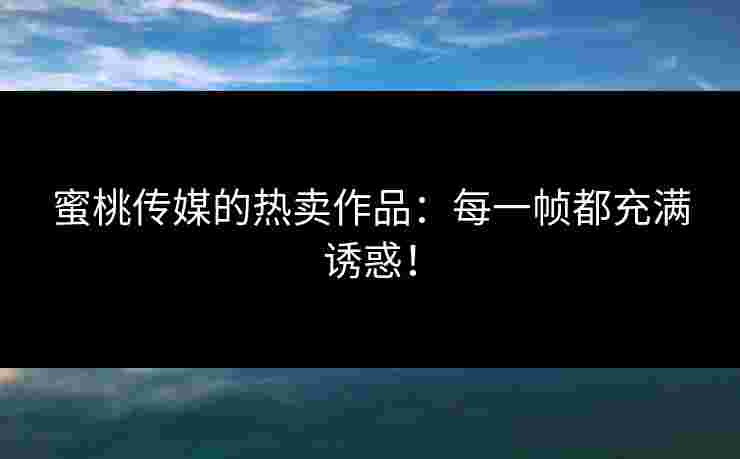 蜜桃传媒的热卖作品：每一帧都充满诱惑！