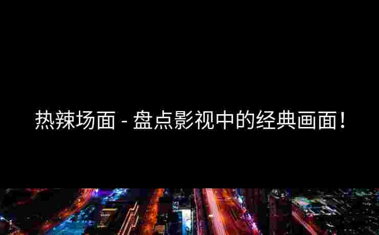 热辣场面 - 盘点影视中的经典画面！