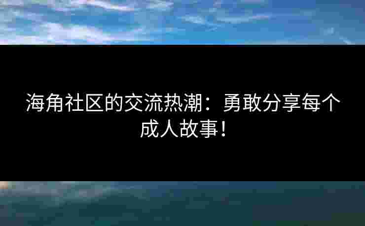 海角社区的交流热潮：勇敢分享每个成人故事！