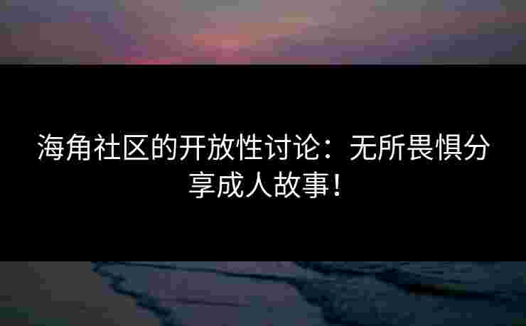 海角社区的开放性讨论：无所畏惧分享成人故事！