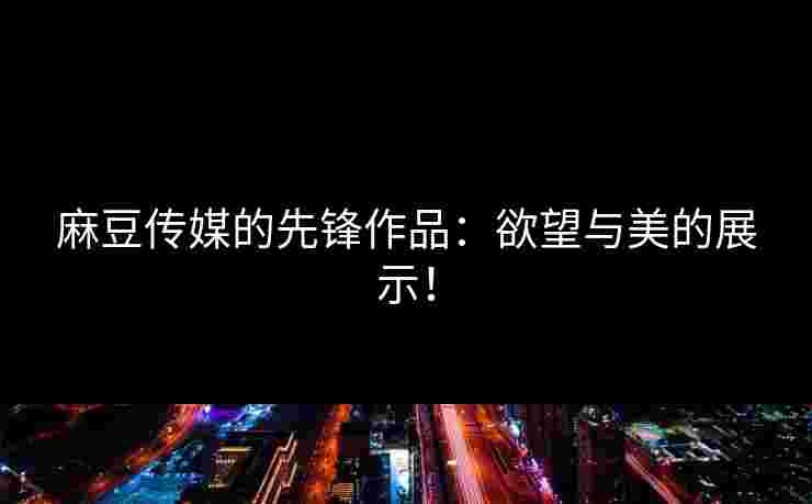 麻豆传媒的先锋作品：欲望与美的展示！