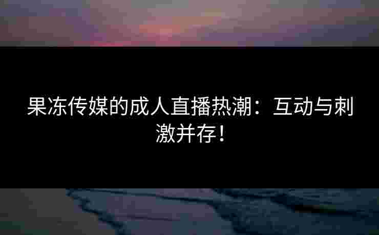 果冻传媒的成人直播热潮：互动与刺激并存！