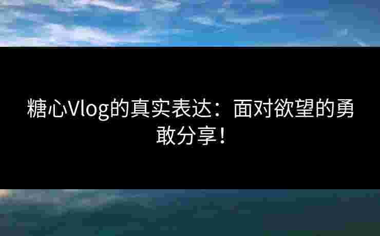 糖心Vlog的真实表达：面对欲望的勇敢分享！