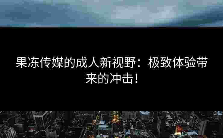 果冻传媒的成人新视野：极致体验带来的冲击！