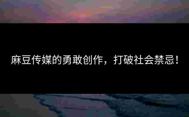 麻豆传媒的勇敢创作，打破社会禁忌！
