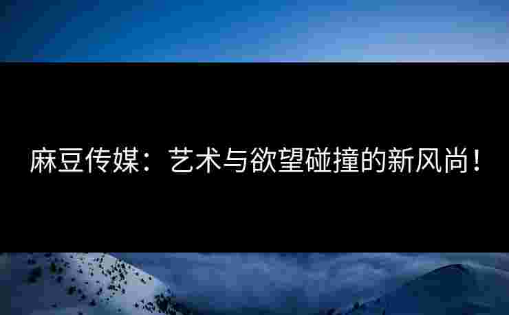 麻豆传媒：艺术与欲望碰撞的新风尚！