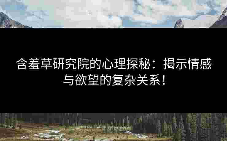 含羞草研究院的心理探秘：揭示情感与欲望的复杂关系！