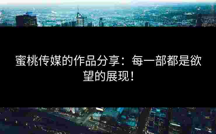 蜜桃传媒的作品分享：每一部都是欲望的展现！